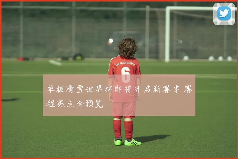 单板滑雪世界杯即将开启新赛季 赛程亮点全预览