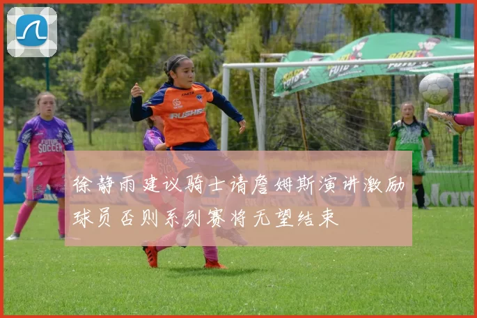 徐静雨建议骑士请詹姆斯演讲激励球员否则系列赛将无望结束