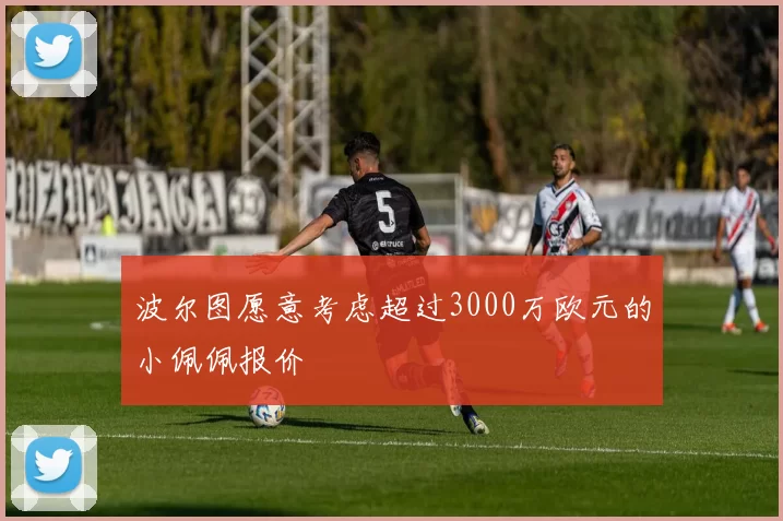 波尔图愿意考虑超过3000万欧元的小佩佩报价