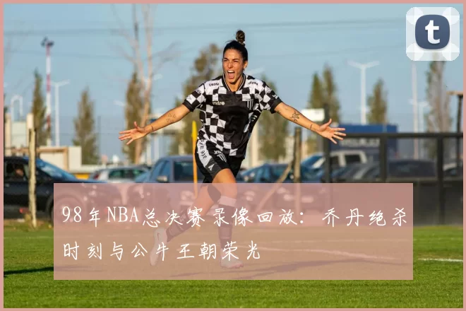 98年NBA总决赛录像回放：乔丹绝杀时刻与公牛王朝荣光