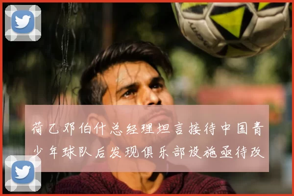 荷乙邓伯什总经理坦言接待中国青少年球队后发现俱乐部设施亟待改善