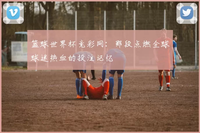 篮球世界杯竞彩网：那段点燃全球球迷热血的投注记忆