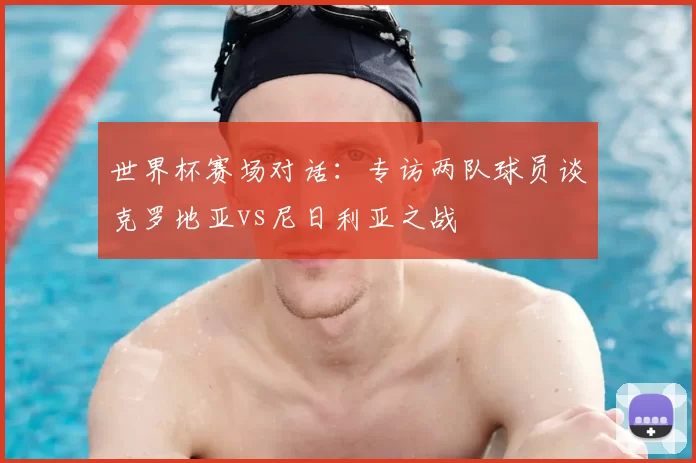 世界杯赛场对话:专访两队球员谈克罗地亚vs尼日利亚之战