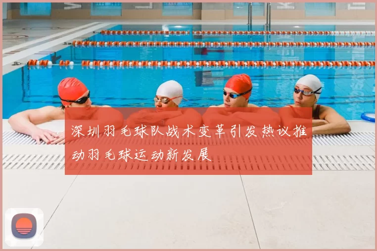深圳羽毛球队战术变革引发热议推动羽毛球运动新发展