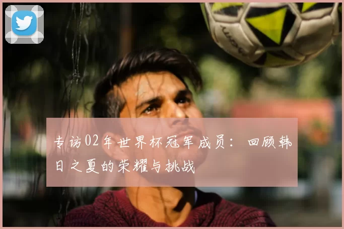 专访02年世界杯冠军成员:回顾韩日之夏的荣耀与挑战