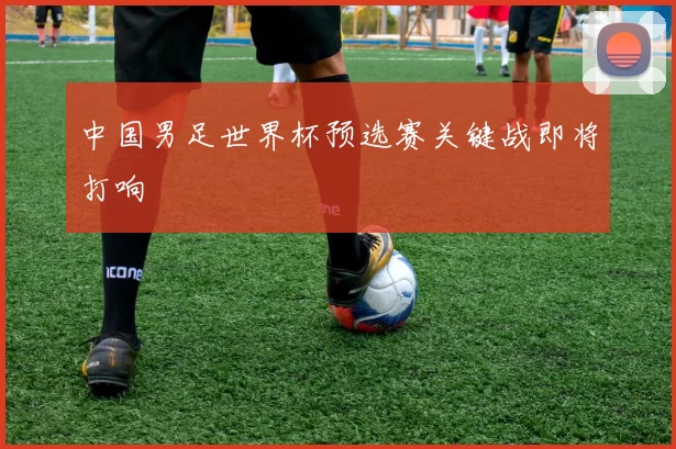 中国男足世界杯预选赛关键战即将打响