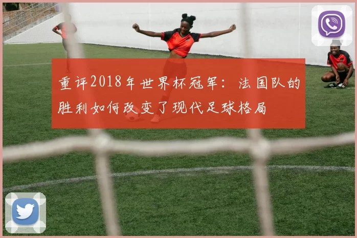 重评2018年世界杯冠军：法国队的胜利如何改变了现代足球格局