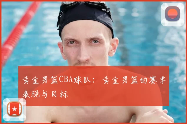 黄金男篮CBA球队:黄金男篮的赛季表现与目标