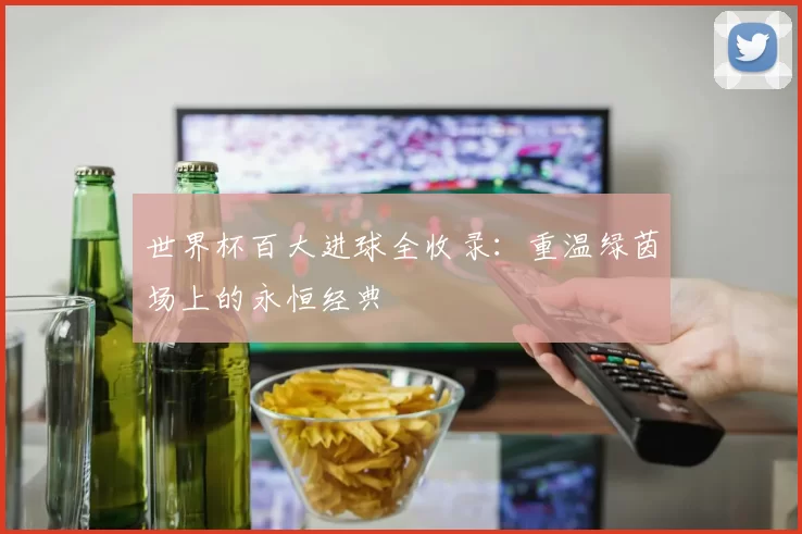 世界杯百大进球全收录:重温绿茵场上的永恒经典