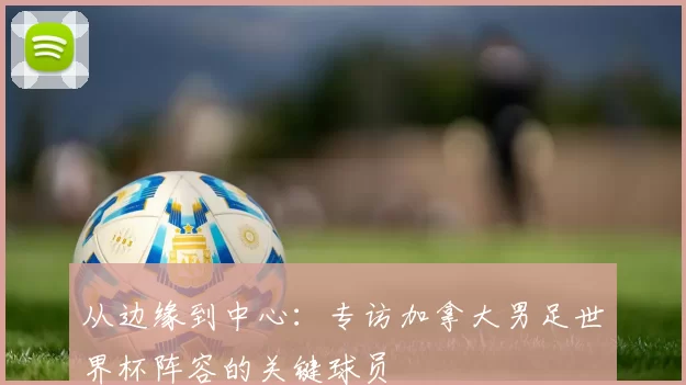 从边缘到中心:专访加拿大男足世界杯阵容的关键球员