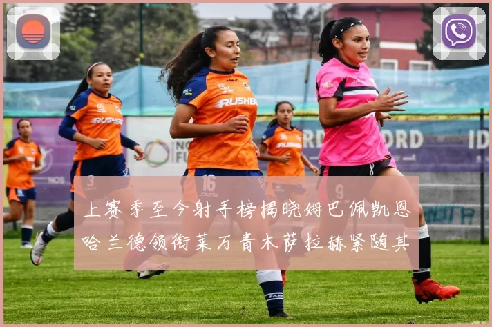 上赛季至今射手榜揭晓姆巴佩凯恩哈兰德领衔莱万青木萨拉赫紧随其后