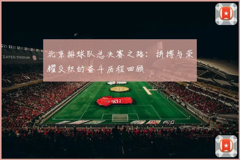 北京排球队总决赛之路：拼搏与荣耀交织的奋斗历程回顾