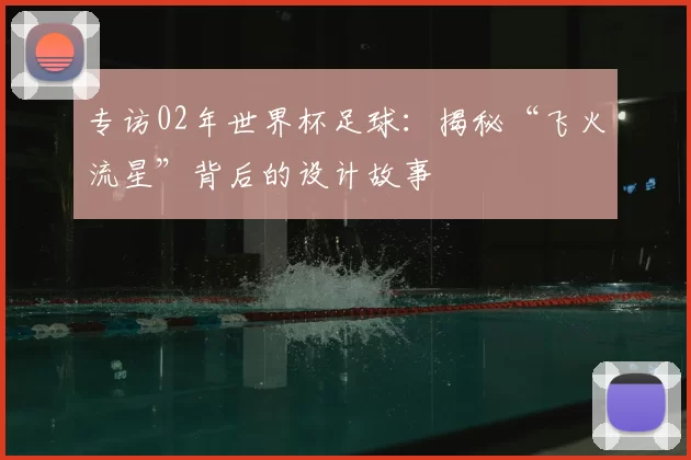 专访02年世界杯足球：揭秘“飞火流星”背后的设计故事