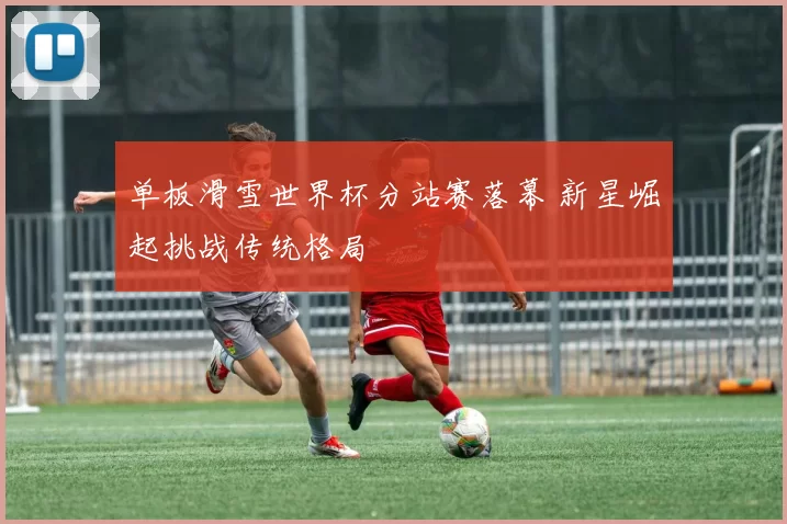 单板滑雪世界杯分站赛落幕 新星崛起挑战传统格局