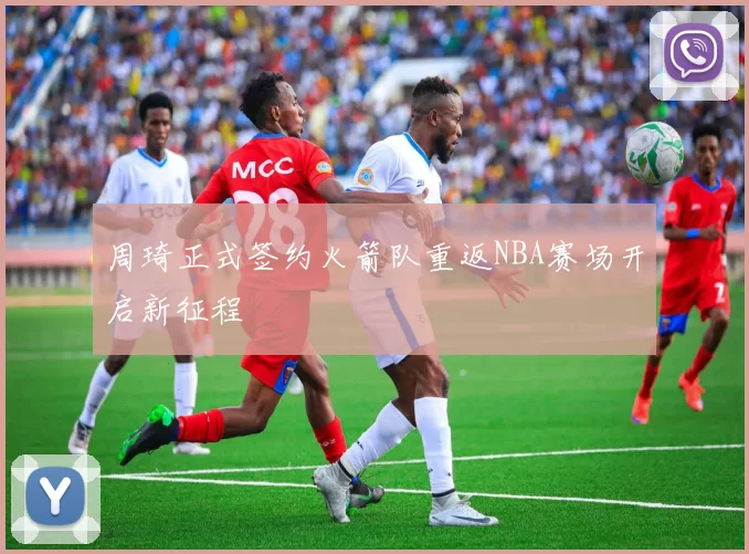 周琦正式签约火箭队重返NBA赛场开启新征程