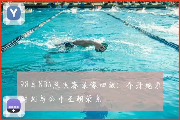 98年NBA总决赛录像回放:乔丹绝杀时刻与公牛王朝荣光
