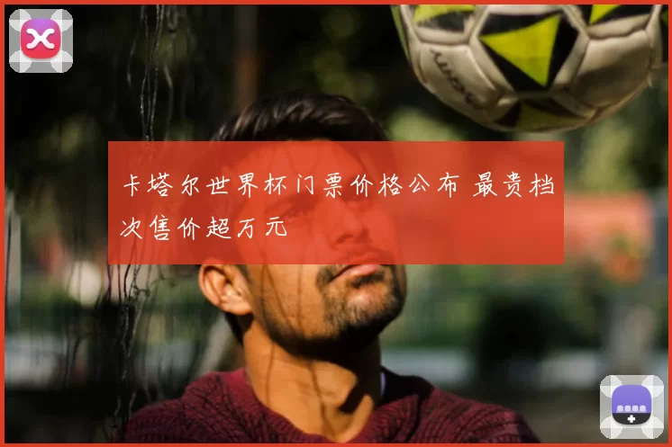 卡塔尔世界杯门票价格公布 最贵档次售价超万元