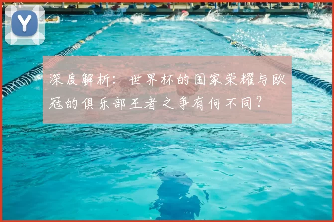 深度解析:世界杯的国家荣耀与欧冠的俱乐部王者之争有何不同?