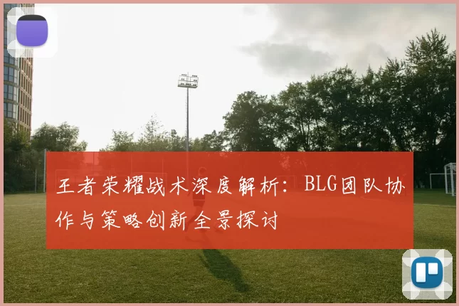 王者荣耀战术深度解析:BLG团队协作与策略创新全景探讨