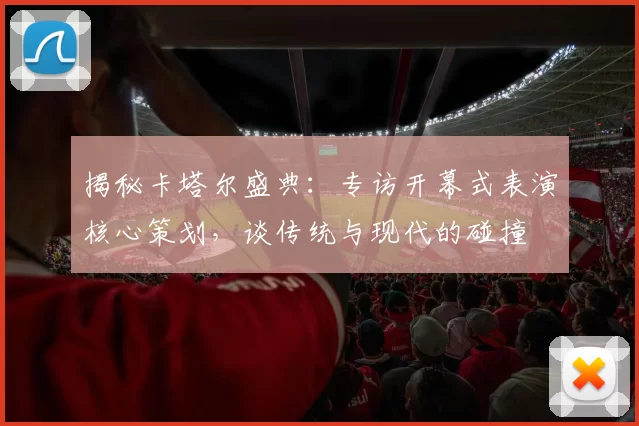 揭秘卡塔尔盛典：专访开幕式表演核心策划，谈传统与现代的碰撞