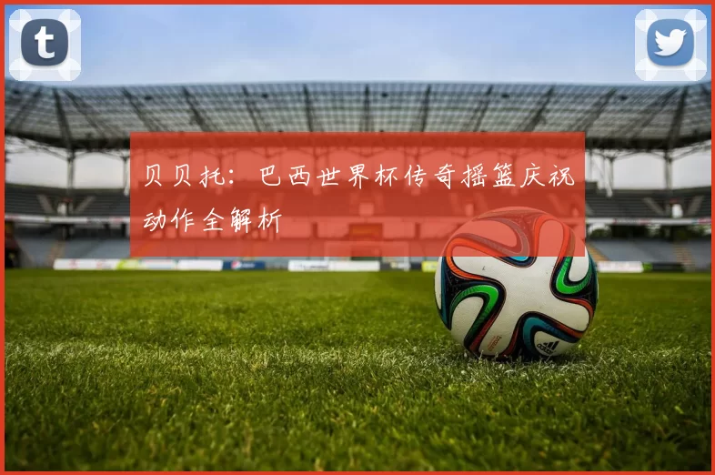贝贝托：巴西世界杯传奇摇篮庆祝动作全解析