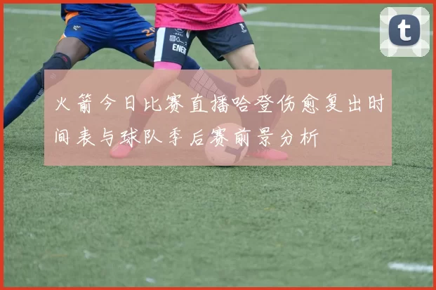 火箭今日比赛直播哈登伤愈复出时间表与球队季后赛前景分析