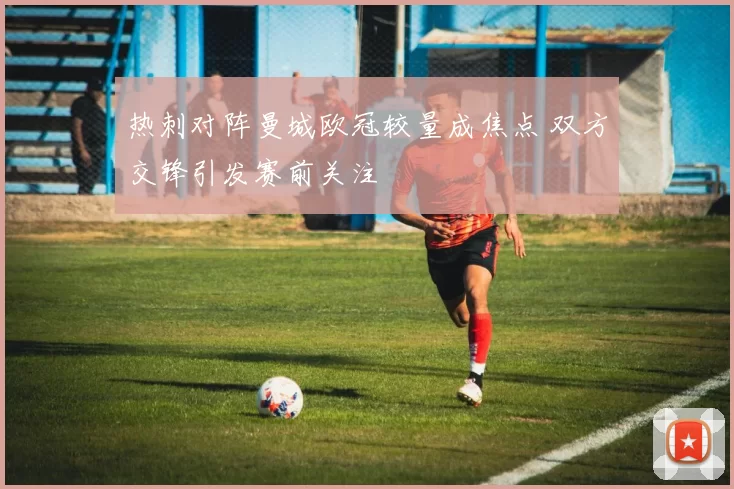 热刺对阵曼城欧冠较量成焦点 双方交锋引发赛前关注