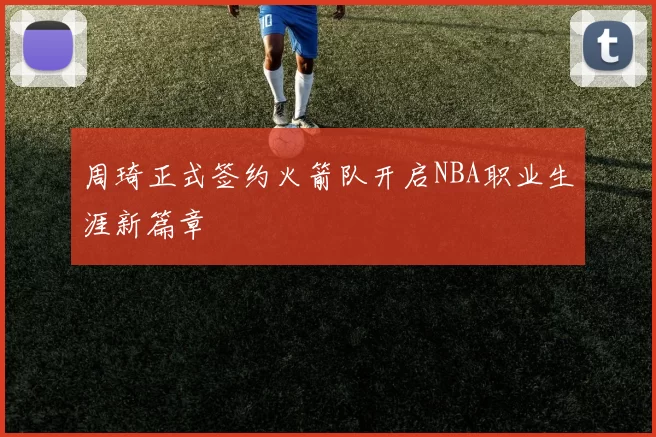 周琦正式签约火箭队开启NBA职业生涯新篇章