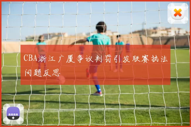 CBA浙江广厦争议判罚引发联赛执法问题反思