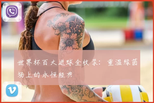 世界杯百大进球全收录:重温绿茵场上的永恒经典