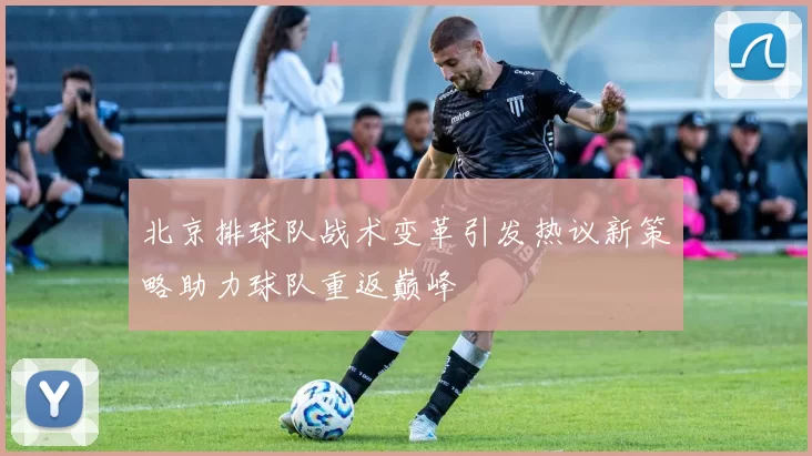 北京排球队战术变革引发热议新策略助力球队重返巅峰