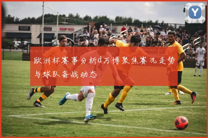 欧洲杯赛事分析d万博聚焦赛况走势与球队备战动态
