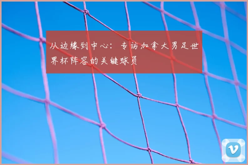 从边缘到中心：专访加拿大男足世界杯阵容的关键球员