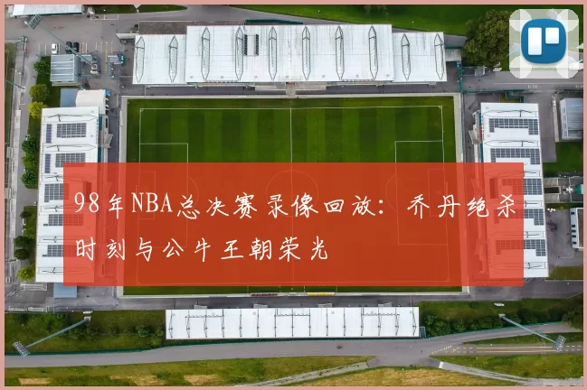98年NBA总决赛录像回放:乔丹绝杀时刻与公牛王朝荣光