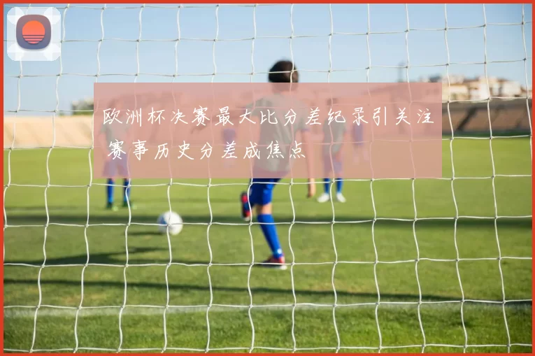 欧洲杯决赛最大比分差纪录引关注 赛事历史分差成焦点