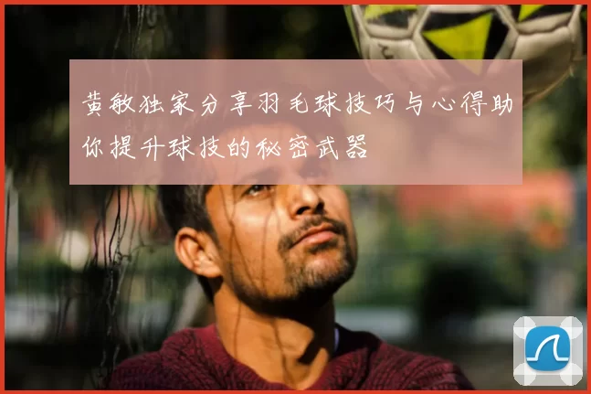 黄敏独家分享羽毛球技巧与心得助你提升球技的秘密武器