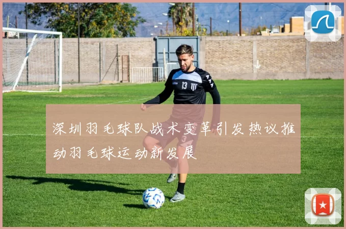 深圳羽毛球队战术变革引发热议推动羽毛球运动新发展
