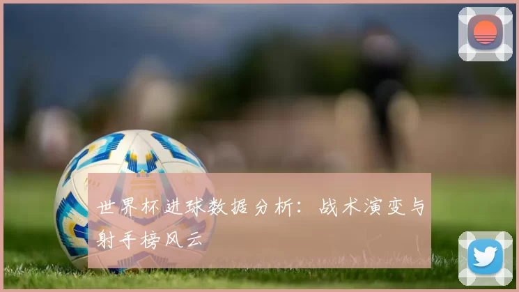 世界杯进球数据分析:战术演变与射手榜风云