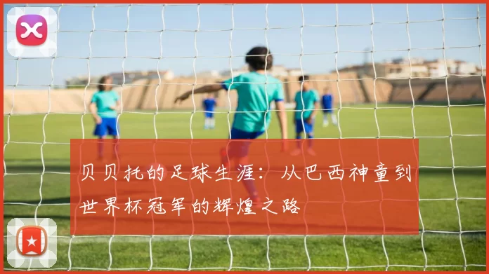 贝贝托的足球生涯：从巴西神童到世界杯冠军的辉煌之路