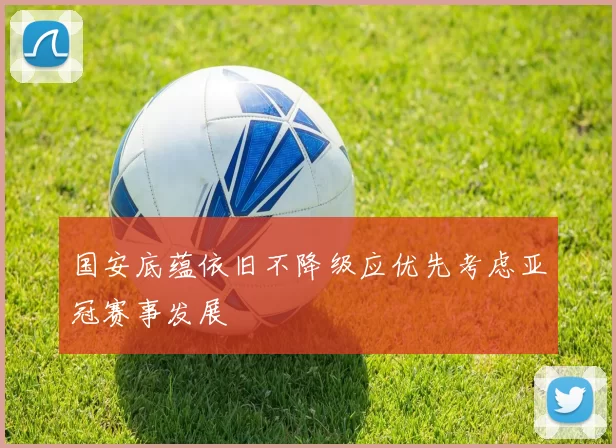 国安底蕴依旧不降级应优先考虑亚冠赛事发展