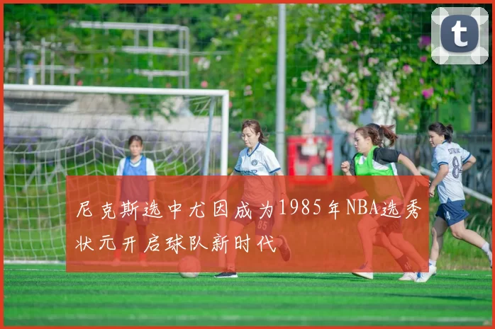 尼克斯选中尤因成为1985年NBA选秀状元开启球队新时代