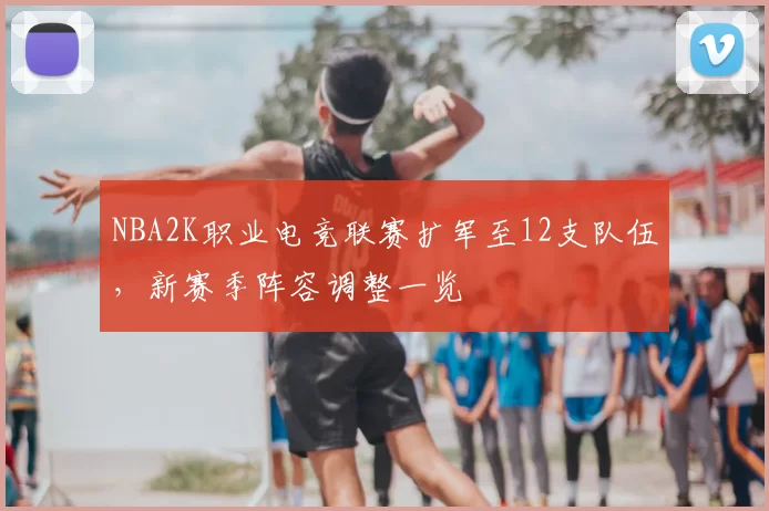 NBA2K职业电竞联赛扩军至12支队伍，新赛季阵容调整一览