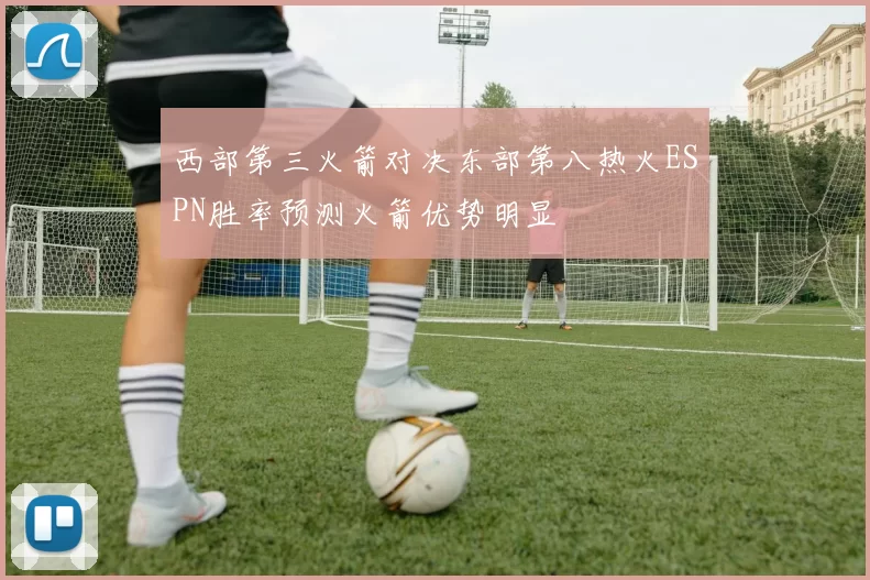 西部第三火箭对决东部第八热火ESPN胜率预测火箭优势明显