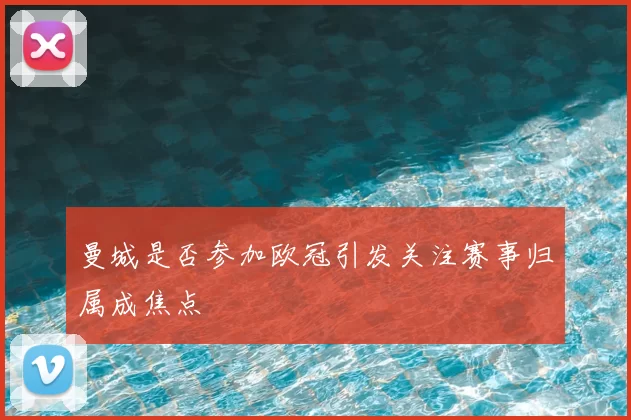 曼城是否参加欧冠引发关注赛事归属成焦点