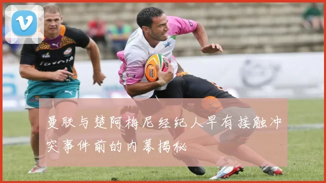曼联与楚阿梅尼经纪人早有接触冲突事件前的内幕揭秘