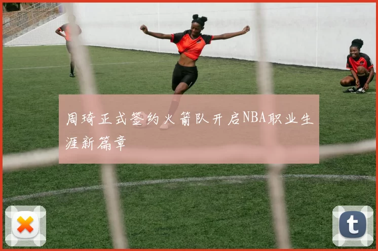 周琦正式签约火箭队开启NBA职业生涯新篇章