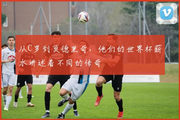 从C罗到莫德里奇，他们的世界杯薪水讲述着不同的传奇