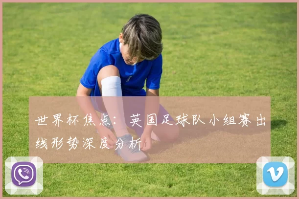 世界杯焦点:英国足球队小组赛出线形势深度分析