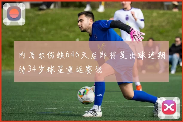 内马尔伤缺646天后即将复出球迷期待34岁球星重返赛场