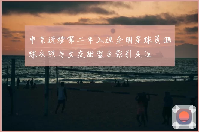 申京连续第二年入选全明星球员晒球衣照与女友甜蜜合影引关注